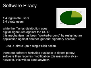Software Piracy

1:4 legitimate users
3:4 pirate users

while the iTunes distribution uses
digital signatures against the UUID;
this mechanism has been "worked-around" by resigning an
application against another 'generic' signatory account.

  .ipa -> pirate .ipa = single click action

there are software hints/tips available to detect piracy;
software then requires modification (dissassembly etc) -
however, this will be done anyhow.
 