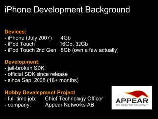 iPhone Development Background

Devices:
- iPhone (July 2007) 4Gb
- iPod Touch         16Gb, 32Gb
- iPod Touch 2nd Gen 8Gb (own a few actually)

Development:
- jail-broken SDK
- official SDK since release
- since Sep, 2008 (18+ months)

Hobby Development Project
- full-time job: Chief Technology Officer
- company:       Appear Networks AB
 