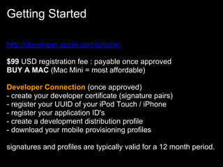 Getting Started

http://developer.apple.com/iphone/

$99 USD registration fee : payable once approved
BUY A MAC (Mac Mini = most affordable)

Developer Connection (once approved)
- create your developer certificate (signature pairs)
- register your UUID of your iPod Touch / iPhone
- register your application ID's
- create a development distribution profile
- download your mobile provisioning profiles

signatures and profiles are typically valid for a 12 month period.
 