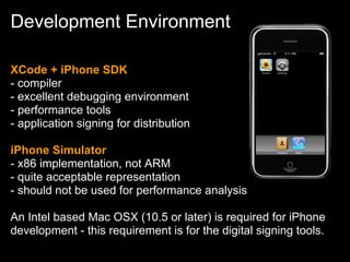 Development Environment

XCode + iPhone SDK
- compiler
- excellent debugging environment
- performance tools
- application signing for distribution

iPhone Simulator
- x86 implementation, not ARM
- quite acceptable representation
- should not be used for performance analysis

An Intel based Mac OSX (10.5 or later) is required for iPhone
development - this requirement is for the digital signing tools.
 