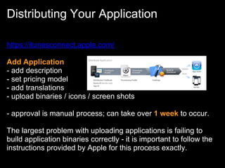 Distributing Your Application

https://itunesconnect.apple.com/

Add Application
- add description
- set pricing model
- add translations
- upload binaries / icons / screen shots

- approval is manual process; can take over 1 week to occur.

The largest problem with uploading applications is failing to
build application binaries correctly - it is important to follow the
instructions provided by Apple for this process exactly.
 