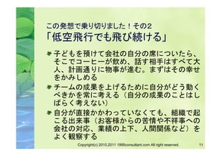 この発想で乗り切りました！その２
「低空飛行でも飛び続ける」
 子どもを預けて会社の自分の席についたら、
 そこでコーヒーが飲め、話す相手はすべて大
 人、計画通りに物事が進む。まずはその幸せ
 をかみしめる
 チームの成果を上げるために自分がどう動く
 べきかを常に考える（自分の成果のことはし
 ばらく考えない）
 自分が直接かかわっていなくても、組織で起
 こる出来事（お客様からの苦情や不祥事への
 会社の対応、業績の上下、人間関係など）を
 よく観察する
    Copyright(c) 2010,2011 1995consultant.com All right reserved.   11
 