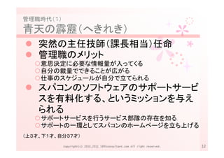 管理職時代（１）
青天の霹靂（へきれき）
    突然の主任技師（課長相当）任命
    管理職のメリット
    意思決定に必要な情報量が入ってくる
    自分の裁量でできることが広がる
    仕事のスケジュールが自分で立てられる
    スパコンのソフトウェアのサポートサービ
    スを有料化する、というミッションを与え
    られる
    サポートサービスを行うサービス部隊の存在を知る
    サポートの一環としてスパコンのホームページを立ち上げる
（上３才、下１才、自分３７才）

           Copyright(c) 2010,2011 1995consultant.com All right reserved.   12
 