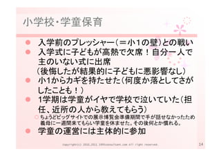小学校・学童保育
 入学前のプレッシャー（＝小１の壁）との戦い
 入学式に子どもが高熱で欠席！自分一人で
 主のいない式に出席
 （後悔したが結果的に子どもに悪影響なし）
 小1からカギを持たせた（何度か落としてさが
 したことも！）
 1学期は学童がイヤで学校で泣いていた（担
 任、近所の人から教えてもらう）
 ちょうどビッグサイトでの展示博覧会準備期間で手が話せなかったため
 義母に一週間来てもらい学童を休ませた。その後何とか慣れる。
 学童の運営には主体的に参加
     Copyright(c) 2010,2011 1995consultant.com All right reserved.   14
 