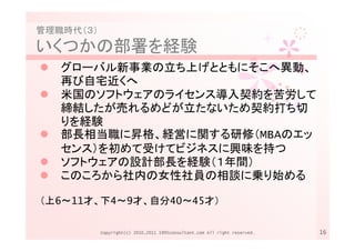 管理職時代（３）
いくつかの部署を経験
   グローバル新事業の立ち上げとともにそこへ異動、
   再び自宅近くへ
   米国のソフトウェアのライセンス導入契約を苦労して
   締結したが売れるめどが立たないため契約打ち切
   りを経験
   部長相当職に昇格、経営に関する研修（MBAのエッ
   センス）を初めて受けてビジネスに興味を持つ
   ソフトウェアの設計部長を経験（１年間）
   このころから社内の女性社員の相談に乗り始める

（上6～11才、下4～9才、自分40～45才）

           Copyright(c) 2010,2011 1995consultant.com All right reserved.   16
 