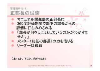 管理職時代（４）
正部長の試練
  マニュアル開発部の正部長に
  360度評価制度で部下の課長からの
  評価に打ちのめされる
  「部長が何をしようとしているのかがわかりま
  せん。」
  メンター（前任の部長）の力を借りる
  リーダーは孤独


（上11才、下9才、自分45才）
           Copyright(c) 2010,2011 1995consultant.com All right reserved.   18
 