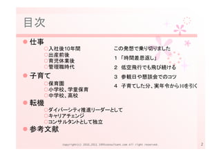 目次
仕事
     入社後10年間                            この発想で乗り切りました
     出産前後
                                        １ 「時間差恩返し」
     育児休業後
     管理職時代                              ２ 低空飛行でも飛び続ける
子育て                                     ３ 参観日や懇談会でのコツ
     保育園                                ４ 子育てした分、実年令から10を引く
     小学校、学童保育
     中学校、高校
転機
     ダイバーシティ推進リーダーとして
     キャリアチェンジ
     コンサルタントとして独立
参考文献
        Copyright(c) 2010,2011 1995consultant.com All right reserved.   2
 