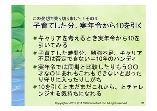この発想で乗り切りました！その４
子育てした分、実年令から10を引く
 キャリアを考えるとき実年令から10を
 引いてみる
 子育てした時間分、勉強不足、キャリア
 不足は否定できない＝10年のハンディ
 実年令では同期と比較したりもう○○
 才なのにあれもこれもできないと思った
 り守りに入ったりしがち
 10を引くとまだまだこれから、とチャレ
 ンジする気持ちになれる
     Copyright(c) 2010,2011 1995consultant.com All right reserved.   21
 