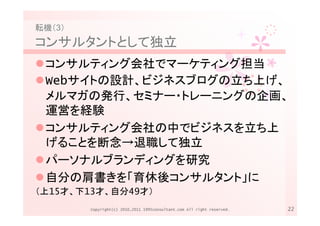 転機（3）
コンサルタントとして独立
 コンサルティング会社でマーケティング担当
 Webサイトの設計、ビジネスブログの立ち上げ、
 メルマガの発行、セミナー・トレーニングの企画、
 運営を経験
 コンサルティング会社の中でビジネスを立ち上
 げることを断念→退職して独立
 パーソナルブランディングを研究
 自分の肩書きを「育休後コンサルタント」に
（上15才、下13才、自分49才）
        Copyright(c) 2010,2011 1995consultant.com All right reserved.   22
 