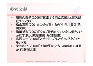 参考文献
 萩原久美子（2006）『迷走する両立支援』太郎次郎
 社エディタス
 松永真理（2001)『なぜ仕事するの?』 角川書店(角
 川文庫)
 梅田望夫（2007）『ウェブ時代をゆく いかに働き、い
 かに学ぶか』筑摩書房（ちくま新書）
 鳥居祐一（2008）『スピード・ブランディング』ダイヤ
 モンド社
 染谷和巳（2000）『上司が「鬼」とならねば部下は動
 かず』新潮文庫


     Copyright(c) 2010,2011 1995consultant.com All right reserved.   23
 