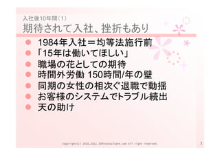 入社後10年間（１）

期待されて入社、挫折もあり
   1984年入社＝均等法施行前
   「15年は働いてほしい」
   職場の花としての期待
   時間外労働 150時間/年の壁
   同期の女性の相次ぐ退職で動揺
   お客様のシステムでトラブル続出
   天の助け


        Copyright(c) 2010,2011 1995consultant.com All right reserved.   3
 