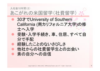 入社後10年間（２）

あこがれの米国留学（社費留学）
   30才でUniversity of Southern
   California (南カリフォルニア大学)の修
   士へ入学
   受験・入学手続き、車、住居、すべて自
   分で手配
   経験したことのないさびしさ
   他社からの社費留学生との出会い
   素の自分への自信

        Copyright(c) 2010,2011 1995consultant.com All right reserved.   4
 