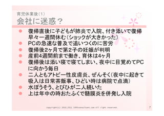 育児休業後（１）
会社に迷惑？
   復帰直後に子どもが肺炎で入院、付き添いで復帰
   早々一週間休む（ショックが大きかった）
   PCの急速な普及で追いつくのに苦労
   復帰後２ヶ月で第２子の妊娠が判明
   産前4週間前まで働き、育休は4ヶ月
   復帰後は添い寝で寝てしまい、夜中に目覚めてPC
   に向かう毎日
   二人ともアトピー性皮膚炎、ぜんそく（夜中に起きて
   吸入は日常茶飯事、ひどい時は病院で点滴）
   水ぼうそう、とびひが二人続いた
   上は年中の時おたふくで髄膜炎を併発し入院

           Copyright(c) 2010,2011 1995consultant.com All right reserved.   7
 
