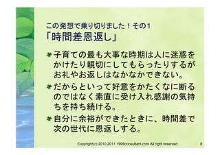 この発想で乗り切りました！その１
「時間差恩返し」
 子育ての最も大事な時期は人に迷惑を
 かけたり親切にしてもらったりするが
 お礼やお返しはなかなかできない。
 だからといって好意をかたくなに断る
 のではなく素直に受け入れ感謝の気持
 ちを持ち続ける。
 自分に余裕ができたときに、時間差で
 次の世代に恩返しする。
    Copyright(c) 2010,2011 1995consultant.com All right reserved.   8
 