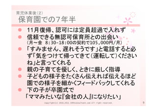 育児休業後（２）
保育園での７年半
   11月復帰、認可には定員超過で入れず
   信頼できる無認可保育所との出会い
   （月～金 8:30-18:00の契約で105,000円/月）
  「すみません、遅れそうです」と電話すると必
  ず「気をつけて帰ってきて（運転して）ください
  ね」と言ってくれる
  親の子育てを優しく、ときに厳しく指導
  子どもの様子をたくさん伝えれば伝えるほど
  園での様子を細かくフィードバックしてくれる
  下の子が卒園式で
  「ママみたいな『会社の人』になりたい」
           Copyright(c) 2010,2011 1995consultant.com All right reserved.   9
 