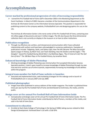 Accomplishments
Career marked by professional progression of roles of increasing responsibility
   I Joined the Pro Football Hall of Fame staff in December 2003 in the Marketing Department as the
    Event Facilitator. In March of 2005 I became a member of the Communications Department in the
    Archives & Information Center as the Information Services Specialist. This position is responsible for
    publishing content to the company website, Profootballhof.com and designing graphics for use on the
    site.

     The Archives & Information Center is the nerve center of the Pro Football Hall of Fame, containing over
     16 million pages of documents and over 2 million images. The AIC also houses the three dimensional
     collection that is not currently on display in the museum or on loan to other institutions.

Publication recognition
   Through my effective oral, written, and interpersonal communication skills I have cultivated
    relationships with authors and have been acknowledged in numerous publications. Examples of
    publications include: Tailgating, Sacks, and Salary Caps; How The NFL Became The Most Successful
    Sports League In History, by Mark Yost; Last Team Standing; How the Steelers and the Eagles –“The
    Steagles”- Saved Pro Football During World War II, by Matthew Algeo, “Run It! And Let’s Get The Hell
    Out of Here!” The 100 Best Plays in Pro Football History, by Jonathan Rand.

Enhanced knowledge of Adobe Photoshop
   Working knowledge of Adobe Photoshop was minimal when first accepted Information Services
    Specialist position; I took it upon myself to increase knowledge of Adobe Photoshop through my own
    trial and error and the use of online tutorials, exponentially increasing my knowledge of and abilities
    within the program.

Integral team member for Hall of Fame website re-launches
   Executed and implemented vision, web marketing strategies for the redesign and re-launch of
    Profootballhof.com in January 2007 and July 2009.

Published photographer
   Images have been published in various editions of the Insider magazine. The Insider is published three
    times per year by the Pro Football Hall of Fame and distributed to Enshrinees, the media, and the
    public.

Design cover art for annual Pro Football Hall of Fame Information Guide
   Conceptualize and design cover art for annual Pro Football Hall of Fame Information Guide. The Pro
    Football Hall of Fame Information Guide is distributed to Hall of Famers, members of the media, and
    sold in the Hall of Fame Store.

Commitment to education
   Enrolled at Stark State College of Technology in the Spring of 2008; taking courses related to Web
    Design & Development. Achieved Dean’s List with a 3.66 GPA.
 