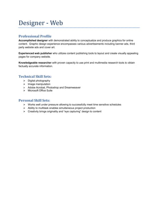 Designer ‐ Web 
Professional Profile 
Accomplished designer with demonstrated ability to conceptualize and produce graphics for online
content. Graphic design experience encompasses various advertisements including banner ads, third
party website ads and cover art.

Experienced web publisher who utilizes content publishing tools to layout and create visually appealing
pages for company website.

Knowledgeable researcher with proven capacity to use print and multimedia research tools to obtain
factually accurate information.



Technical Skill Sets: 
       Digital photography
       Image manipulation
       Adobe Acrobat, Photoshop and Dreamweaver
       Microsoft Office Suite


Personal Skill Sets: 
        Works well under pressure allowing to successfully meet time sensitive schedules
        Ability to multitask enables simultaneous project production
        Creativity brings originality and “eye capturing” design to content
 