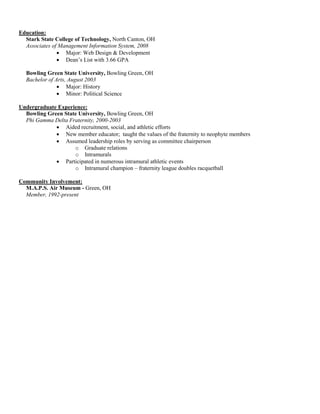 Education:
  Stark State College of Technology, North Canton, OH
  Associates of Management Information System, 2008
               • Major: Web Design & Development
               • Dean’s List with 3.66 GPA

  Bowling Green State University, Bowling Green, OH
  Bachelor of Arts, August 2003
               • Major: History
               • Minor: Political Science

Undergraduate Experience:
  Bowling Green State University, Bowling Green, OH
  Phi Gamma Delta Fraternity, 2000-2003
             • Aided recruitment, social, and athletic efforts
             • New member educator; taught the values of the fraternity to neophyte members
             • Assumed leadership roles by serving as committee chairperson
                    o Graduate relations
                    o Intramurals
             • Participated in numerous intramural athletic events
                    o Intramural champion – fraternity league doubles racquetball

Community Involvement:
  M.A.P.S. Air Museum - Green, OH
  Member, 1992-present
 