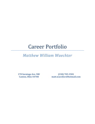  

 

 

 

 

 

 

 



             Career Portfolio 
        Matthew William Waechter 
 


 


    170 Saratoga Ave. NW          (330) 705­3581 
     Canton, Ohio 44708     matt.waechter@hotmail.com 
 

 
 