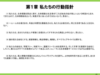 第１章 私たちの行動指針
  (1) 私たちは、生命保険を原点に戻す。生命保険は生活者の「ころばぬ先の杖が欲しい」という希望から生れ
てきたもので、生命保険会社という、制度が先にあったのではないという、原点に。


  (2) 一人一人のお客さまの、利益と利便性を最優先させる。私たちもお客さまも、同じ生活者であることを忘れ
ない。


 (3) 私たちは、自分たちの友人や家族に自信をもってすすめられる商品しか作らない、売らない。


 (4) 顔の見える会社にする。経営情報も、商品情報も、職場も、すべてウェブサイトで公開する。


  (5) 私たちの会社は、学歴フリー、年齢フリー、国籍フリーで人材を採用する。そして子育てを重視する会社に
していく。働くひとがすべての束縛からフリーであることが、ヒューマンな生命保険サービスにつながると確信する。


  (6) 私たちは、個人情報の保護をはじめとしてコンプライアンスを遵守し、よき地球市民であることを誓う。あくま
でも誠実に行動し、倫理を大切にする。




                                                           23
 