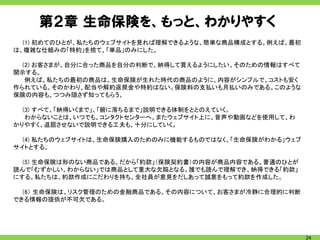 第２章 生命保険を、もっと、わかりやすく
  (1) 初めてのひとが、私たちのウェブサイトを見れば理解できるような、簡単な商品構成とする。例えば、最初
は、複雑な仕組みの「特約」を捨て、「単品」のみにした。

  (2) お客さまが、自分に合った商品を自分の判断で、納得して買えるようにしたい。そのための情報はすべて
開示する。
   例えば、私たちの最初の商品は、生命保険が生れた時代の商品のように、内容がシンプルで、コストも安く
作られている。そのかわり、配当や解約返戻金や特約はない。保険料の支払いも月払いのみである。このような
保険の内容も、つつみ隠さず知ってもらう。

  (3) すべて、「納得いくまで」、「腑に落ちるまで」説明できる体制をととのえていく。
   わからないことは、いつでも、コンタクトセンターへ。またウェブサイト上に、音声や動画などを使用して、わ
かりやすく、退屈させないで説明できる工夫も、十分にしていく。

  (4) 私たちのウェブサイトは、生命保険購入のためのみに機能するものではなく、「生命保険がわかる」ウェブ
サイトとする。

  (5) 生命保険は形のない商品である。だから「約款」（保険契約書）の内容が商品内容である。普通のひとが
読んで「むずかしい、わからない」では商品として重大な欠陥となる。誰でも読んで理解でき、納得できる「約款」
にする。私たちは、約款作成にこだわりを持ち、全社員が意見をだしあって誠意をもって約款を作成した。

  (6） 生命保険は、リスク管理のための金融商品である。その内容について、お客さまが冷静に合理的に判断
できる情報の提供が不可欠である。




                                                         24
 