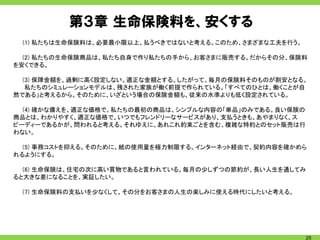第３章 生命保険料を、安くする
 (1) 私たちは生命保険料は、必要最小限以上、払うべきではないと考える。このため、さまざまな工夫を行う。

  (2) 私たちの生命保険商品は、私たち自身で作り私たちの手から、お客さまに販売する。だからその分、保険料
を安くできる。

  (3) 保障金額を、過剰に高く設定しない。適正な金額とする。したがって、毎月の保険料そのものが割安となる。
   私たちのシミュレーションモデルは、残された家族が働く前提で作られている。「すべてのひとは、働くことが自
然である」と考えるから。そのために、いざという場合の保険金額も、従来の水準よりも低く設定されている。

  (4) 確かな備えを、適正な価格で。私たちの最初の商品は、シンプルな内容の「単品」のみである。良い保険の
商品とは、わかりやすく、適正な価格で、いつでもフレンドリーなサービスがあり、支払うときも、あやまりなく、ス
ピーディーであるかが、問われると考える。それゆえに、あれこれ約束ごとを含む、複雑な特約とのセット販売は行
わない。

  (5) 事務コストを抑える。そのために、紙の使用量を極力制限する。インターネット経由で、契約内容を確かめら
れるようにする。

  (6) 生命保険は、住宅の次に高い買物であると言われている。毎月の少しずつの節約が、長い人生を通してみ
ると大きな差になることを、実証したい。

 (7) 生命保険料の支払いを少なくして、その分をお客さまの人生の楽しみに使える時代にしたいと考える。




                                                         25
 