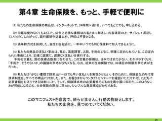 第４章 生命保険を、もっと、手軽で便利に
 (1) 私たちの生命保険の商品は、インターネットで、24時間×週7日、いつでもどこでも、申し込める。

  (2) 印鑑は使わなくてもよくした。法令上必要な書類はお客さまに郵送し、内容確認の上、サインして返送し
ていただく。したがって、銀行振替申込書以外、押印は不要となる。

 (3) 満年齢方式を採用した。誕生日を起点に、一年中いつでも同じ保険料で加入できるように。

  (4) 私たちの商品の支払い事由は、死亡、高度障害、入院、手術のように、明確に定められている。この定め
られた事由により、正確に誠実に、遅滞なく支払いを実行する。
   手術の定義も、国の医療点数表に合わせた。この定義の採用は、日本ではまだ少ない。わかりやすくなり、
「手術か、そうでないか」の議論の余地が少なくなる。なお、従来の生命保険では、88項目の制限列挙方式が主
だった。

  (5) 私たちは「少ない書類で請求」と「一日でも早い支払い」を実現させたい。そのために、保険金などの代理
請求制度を、すべての商品に付加した。また、お客さまからコンタクトセンターにお電話いただければ、ただちに
必要書類をお送りできる体制にした。そして、保険請求時の必要書類そのものを最小限に抑えた。このようなこ
とが可能になるのも、生命保険の原点に戻った、シンプルな商品構成だからである。



       このマニフェストを宣言で、終らせません。行動の指針とします。
             私たちの出発を、見つめていてください。


                                                         26
 