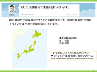 そして、全国各地で講演会を行っています。



明治の初め生命保険ができたころ全国をまわって、地域の有力者に説明
→ ライフネット生命も全国行脚をしています。




                          講演回数（2009年）
                          出口：55回
                          岩瀬：45回



                 いつでも、どこへでも呼んでください！
                ▼ ライフネット生命 お問い合わせフォーム
                https://www.lifenet-seimei.co.jp/app/sp/wif/e/inquiry




                                                                    32
 