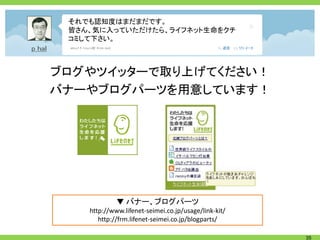 それでも認知度はまだまだです。
 皆さん、気に入っていただけたら、ライフネット生命をクチ
 コミして下さい。



ブログやツイッターで取り上げてください！
バナーやブログパーツを用意しています！




             ▼ バナー、ブログパーツ
    http://www.lifenet-seimei.co.jp/usage/link-kit/
       http://frm.lifenet-seimei.co.jp/blogparts/

                                                      35
 