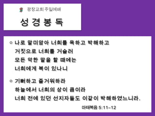 광장교회 주일예배성 경 봉 독○ 나로 말미암아 너희를 욕하고 박해하고거짓으로 너희를 거슬러 모든 악한 말을 할 때에는 너희에게 복이 있나니○ 기뻐하고 즐거워하라 하늘에서 너희의 상이 큼이라너희 전에 있던 선지자들도 이같이 박해하였느니라.                                                        마태복음  5:1 1 – 1 2
