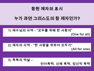 참된 제자의 표시누가 과연 그리스도의 참 제자인가?    1) 예수님의 사역 - “모두를 위해 한 사람이”(One for all)    2) 제자의 사역 - “한 사람을 위하여 모두가” (All for one)    3) 축복의 역설 –언어폭력, 신체 폭력, 정신적 폭력