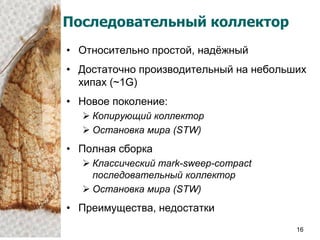 Последовательный коллектор
• Относительно простой, надѐжный
• Достаточно производительный на небольших
  хипах (~1G)
• Новое поколение:
   Копирующий коллектор
   Остановка мира (STW)
• Полная сборка
   Классический mark-sweep-compact
    последовательный коллектор
   Остановка мира (STW)
• Преимущества, недостатки
                                        16
 