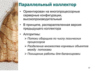 Параллельный коллектор
• Ориентирован на многопроцессорные
  серверные конфигурации,
  высокопроизводительный
• В принципе, распараллеленная версия
  предыдущего коллектора
• Алгоритмы:
   Потоки сборщика по числу логических
    процессоров
   Разделение множества корневых объектов
    между потоками
   Похищение работы для балансировки



                                         17
 