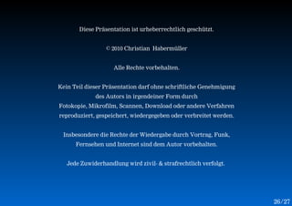Diese Präsentation ist urheberrechtlich geschützt.


                 © 2010 Christian Habermüller


                    Alle Rechte vorbehalten.


Kein Teil dieser Präsentation darf ohne schriftliche Genehmigung
             des Autors in irgendeiner Form durch
Fotokopie, Mikrofilm, Scannen, Download oder andere Verfahren
reproduziert, gespeichert, wiedergegeben oder verbreitet werden.


 Insbesondere die Rechte der Wiedergabe durch Vortrag, Funk,
      Fernsehen und Internet sind dem Autor vorbehalten.


   Jede Zuwiderhandlung wird zivil- & strafrechtlich verfolgt.




                                                                   26 /27
 
