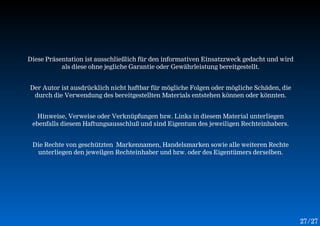 Diese Präsentation ist ausschließlich für den informativen Einsatzzweck gedacht und wird
           als diese ohne jegliche Garantie oder Gewährleistung bereitgestellt.


Der Autor ist ausdrücklich nicht haftbar für mögliche Folgen oder mögliche Schäden, die
 durch die Verwendung des bereitgestellten Materials entstehen können oder könnten.


   Hinweise, Verweise oder Verknüpfungen bzw. Links in diesem Material unterliegen
 ebenfalls diesem Haftungsausschluß und sind Eigentum des jeweiligen Rechteinhabers.


 Die Rechte von geschützten Markennamen, Handelsmarken sowie alle weiteren Rechte
  unterliegen den jeweilgen Rechteinhaber und bzw. oder des Eigentümers derselben.




                                                                                           27 /27
 
