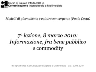 Modelli di giornalismo e cultura convergente (Paolo Costa)




     7a lezione, 8 marzo 2010:
  Informazione, fra bene pubblico
            e commodity


    Insegnamento: Comunicazione Digitale e Multimediale - a.a. 2009-2010
 
