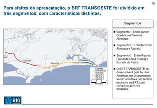 10
Para efeitos de apresentação, o BRT TRANSOESTE foi dividido em
três segmentos, com características distintas.

                                                       Segmentos

                                                 Segmento 1: Entre Jardim
                                                  Oceânico e Terminal
                                                  Alvorada.

                                                 Segmento 2 : EntreTerminal
                                                  Alvorada e Recreio.

                                                 Segmento 3: Entre Recreio
                                                  (Túnel da Grota Funda) e
                                                  Estrada da Pedra.

                                                 O BRT TRANSOESTE se
                                                  desenvolverá pela Av. das
                                                  Américas nos 3 segmentos,
                                                  sendo uma faixa por sentido
                                                  exclusiva do BRT, com
                                                  ultrapassagem nas
                                                  estações.
 
