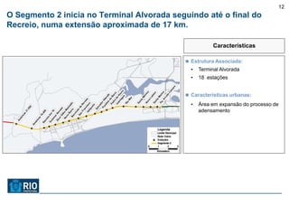 12
O Segmento 2 inicia no Terminal Alvorada seguindo até o final do
Recreio, numa extensão aproximada de 17 km.

                                                        Características

                                             Estrutura Associada:
                                              •   Terminal Alvorada
                                              •   18 estações


                                             Características urbanas:

                                              •   Área em expansão do processo de
                                                  adensamento
 