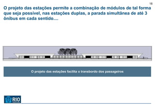 18
O projeto das estações permite a combinação de módulos de tal forma
que seja possível, nas estações duplas, a parada simultânea de até 3
ônibus em cada sentido....




            O projeto das estações facilita o transbordo dos passageiros
 