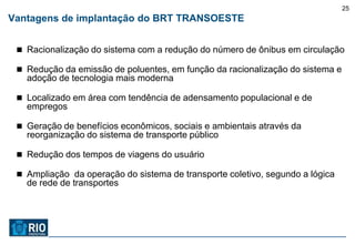 25
Vantagens de implantação do BRT TRANSOESTE


  Racionalização do sistema com a redução do número de ônibus em circulação

  Redução da emissão de poluentes, em função da racionalização do sistema e
   adoção de tecnologia mais moderna

  Localizado em área com tendência de adensamento populacional e de
   empregos

  Geração de benefícios econômicos, sociais e ambientais através da
   reorganização do sistema de transporte público

  Redução dos tempos de viagens do usuário

  Ampliação da operação do sistema de transporte coletivo, segundo a lógica
   de rede de transportes
 