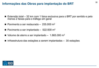 38
Informações das Obras para implantação do BRT



  Extensão total – 32 km com 1 faixa exclusiva para o BRT por sentido e pelo
   menos 2 faixas para o tráfego em geral

  Pavimento a ser restaurado – 255.000 m2

  Pavimento a ser implantado – 522.000 m2

  Volume de aterro a ser implantado – 1.865.000 m3

  Infraestrutura das estações a serem implantadas – 30 estações
 