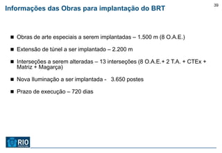 39
Informações das Obras para implantação do BRT



  Obras de arte especiais a serem implantadas – 1.500 m (8 O.A.E.)

  Extensão de túnel a ser implantado – 2.200 m

  Interseções a serem alteradas – 13 interseções (8 O.A.E.+ 2 T.A. + CTEx +
   Matriz + Magarça)

  Nova Iluminação a ser implantada - 3.650 postes

  Prazo de execução – 720 dias
 