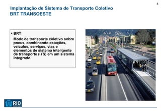 4
Implantação de Sistema de Transporte Coletivo
BRT TRANSOESTE



 BRT
 Modo de transporte coletivo sobre
 pneus, combinando estações,
 veículos, serviços, vias e
 elementos de sistema inteligente
 de transporte (ITS) em um sistema
 integrado
 