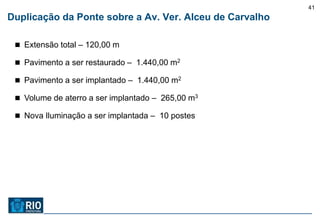 41
Duplicação da Ponte sobre a Av. Ver. Alceu de Carvalho

  Extensão total – 120,00 m

  Pavimento a ser restaurado – 1.440,00 m2

  Pavimento a ser implantado – 1.440,00 m2

  Volume de aterro a ser implantado – 265,00 m3

  Nova Iluminação a ser implantada – 10 postes
 
