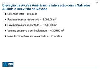47
Elevação da Av.das Américas na interseção com a Salvador
Allende e Benvindo de Novaes
  Extensão total – 480,00 m

  Pavimento a ser restaurado – 5.000,00 m2

  Pavimento a ser implantado – 3.500,00 m2

  Volume de aterro a ser implantado – 4.300,00 m3

  Nova Iluminação a ser implantada – 20 postes
 