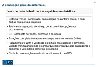6
A concepção geral do sistema é...

   de um corredor fechado com as seguintes características:


   • Sistema Tronco - Alimentado, com estação no canteiro central e com
    ônibus com porta à esquerda
   • Totalmente segregado do tráfego geral, com interrupções nos
    cruzamentos
   • BRT composto por linhas: expressa e paradora

   • Estações com plataforma para embarque em nível com os ônibus

   • Pagamento de tarifa e validação do bilhete nas estações e terminais,
    visando minimizar o tempo de embarque/desembarque dos passageiros e
    aumentar a velocidade comercial do sistema
   • Controle da operação através do monitoramento de GPS
 