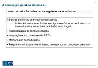 7
A concepção geral do sistema é...

   de um corredor fechado com as seguintes características:


   • Servido por linhas de ônibus alimentadoras :
       Linhas Alimentadoras: linhas interligando o Corredor central com os
        bairros localizados na área de influência do traçado;
   • Racionalização de linhas e serviços

   • Integração entre corredores de BRT’s

   • Melhorias na acessibilidade

   • Frequência otimizada (menor tempo de espera, sem congestionamentos)
 