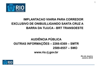 1




      IMPLANTACAO VIARIA PARA CORREDOR
EXCLUSIVO DE ONIBUS,LIGANDO SANTA CRUZ A
        BARRA DA TIJUCA - BRT TRANSOESTE


          AUDIÊNCIA PÚBLICA
 OUTRAS INFORMAÇÕES – 2266-0369 – SMTR
                         2589-0557 – SMO
            www.rio.rj.gov.br
                                           Rio de Janeiro
                                            Janeiro 2010
 
