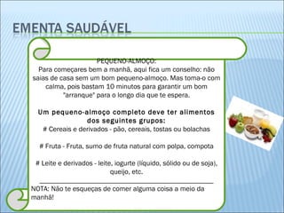 PEQUENO-ALMOÇO: Para começares bem a manhã, aqui fica um conselho: não saias de casa sem um bom pequeno-almoço. Mas toma-o com calma, pois bastam 10 minutos para garantir um bom "arranque" para o longo dia que te espera. Um pequeno-almoço completo deve ter alimentos dos seguintes grupos: # Cereais e derivados - pão, cereais, tostas ou bolachas # Fruta - Fruta, sumo de fruta natural com polpa, compota # Leite e derivados - leite, iogurte (líquido, sólido ou de soja), queijo, etc. _________________________________________________ NOTA: Não te esqueças de comer alguma coisa a meio da manhã! 