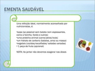 Uma refeição ideal, normalmente aconselhado por nutricionistas, é: sopa (se possível sem batata nem espessantes, como a farinha, farelo e outros) uma proteína animal (carne/peixe/ovos) um hidrato de carbono (batatas, arroz ou massa) vegetais (cozidos/escalfados/ saladas variadas) 1 peça de fruta (opcional) NOTA: Ao jantar não devemos exagerar nas doses 